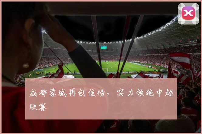 成都蓉城再创佳绩，实力领跑中超联赛