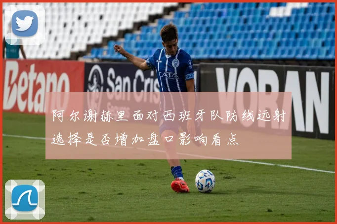 阿尔谢赫里面对西班牙队防线远射选择是否增加盘口影响看点