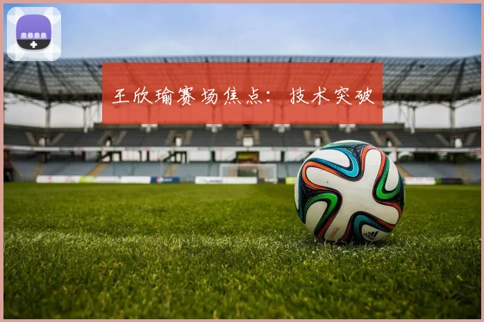 王欣瑜赛场焦点:技术突破