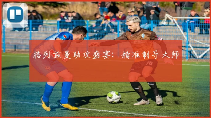 格列兹曼助攻盛宴:精准制导大师