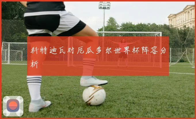 科特迪瓦对厄瓜多尔世界杯阵容分析