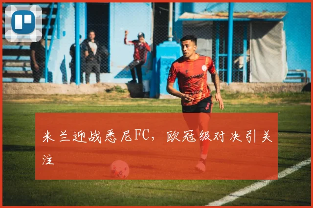 米兰迎战悉尼FC，欧冠级对决引关注