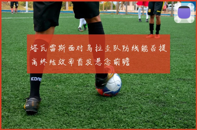 塔瓦雷斯面对乌拉圭队防线能否提高终结效率首发悬念前瞻