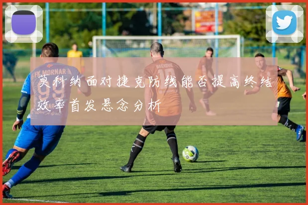 莫科纳面对捷克防线能否提高终结效率首发悬念分析