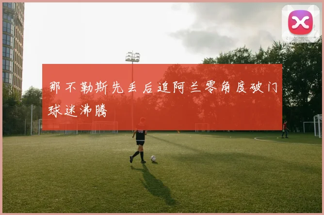 那不勒斯先丢后追阿兰零角度破门球迷沸腾