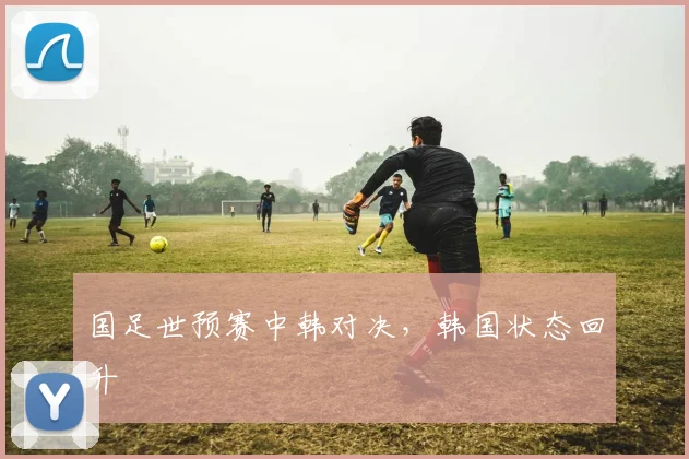 国足世预赛中韩对决,韩国状态回升
