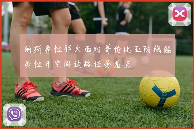 纳斯鲁拉耶夫面对哥伦比亚防线能否拉开空间边路任务看点