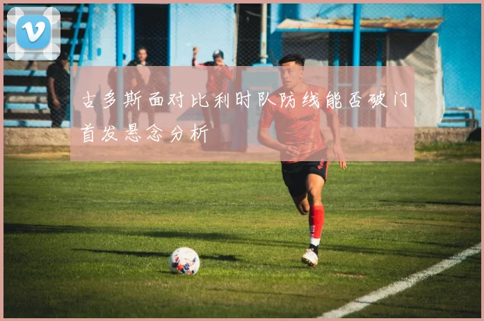古多斯面对比利时队防线能否破门首发悬念分析