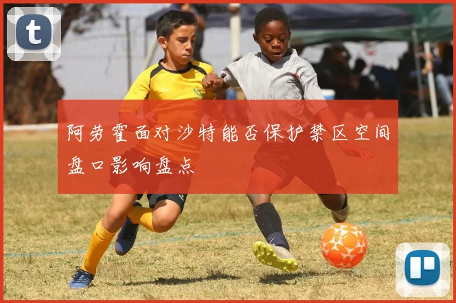 阿劳霍面对沙特能否保护禁区空间盘口影响盘点