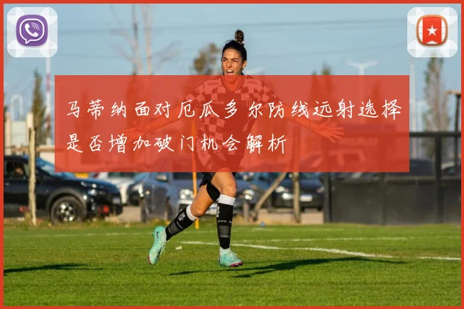 马蒂纳面对厄瓜多尔防线远射选择是否增加破门机会解析