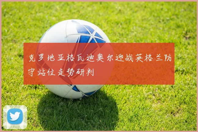 克罗地亚格瓦迪奥尔迎战英格兰防守站位走势研判