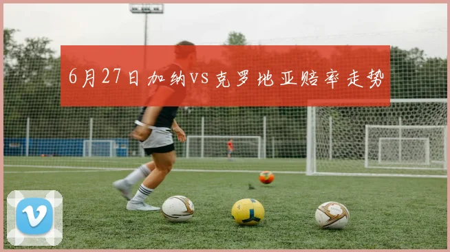6月27日加纳vs克罗地亚赔率走势