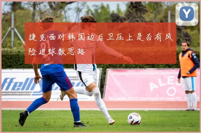 捷克面对韩国边后卫压上是否有风险进球数思路
