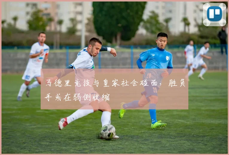 马德里竞技与皇家社会碰面，胜负手或在弱侧收缩