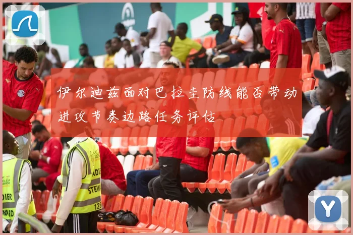 伊尔迪兹面对巴拉圭防线能否带动进攻节奏边路任务评估
