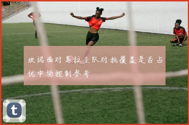 坎诺面对乌拉圭队对抗覆盖是否占优中场控制参考