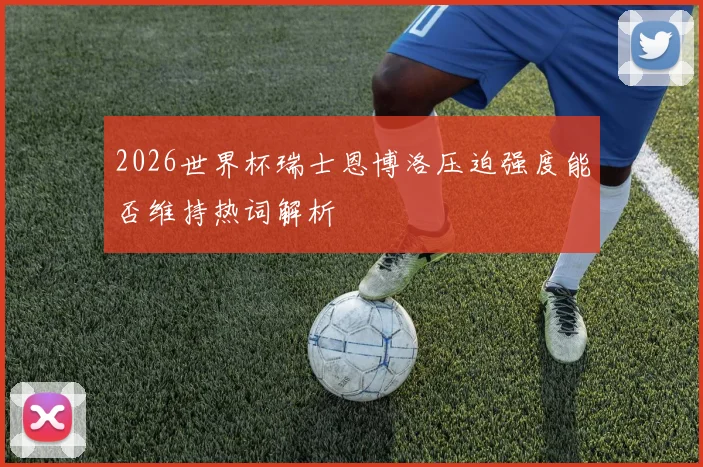 2026世界杯瑞士恩博洛压迫强度能否维持热词解析