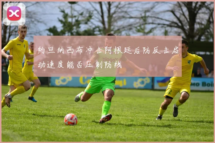 约旦纳西布冲击阿根廷后防反击启动速度能否压制防线