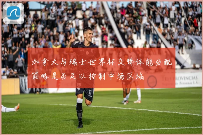 加拿大与瑞士世界杯交锋体能分配策略是否足以控制中场区域