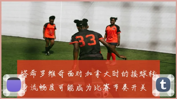 塔希罗维奇面对加拿大时的接球转身流畅度可能成为比赛节奏开关