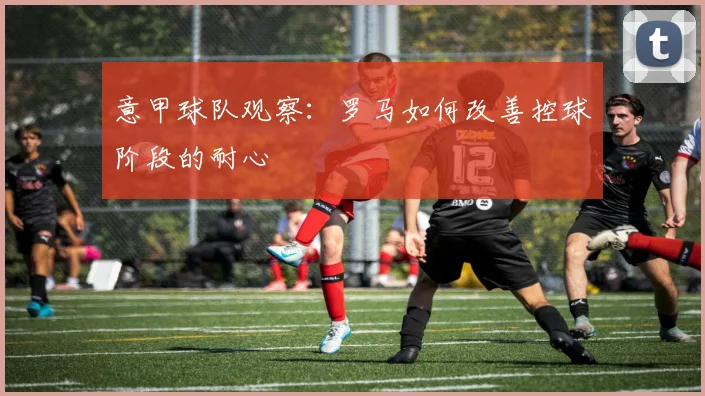 意甲球队观察：罗马如何改善控球阶段的耐心