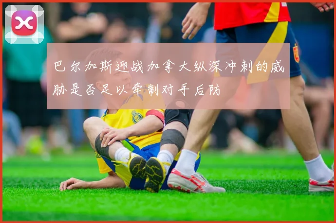 巴尔加斯迎战加拿大纵深冲刺的威胁是否足以牵制对手后防