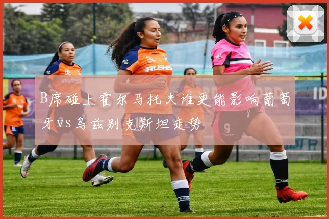 B席碰上霍尔马托夫谁更能影响葡萄牙vs乌兹别克斯坦走势