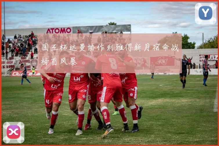 国王杯达曼协作利雅得新月宿命战榜首风暴